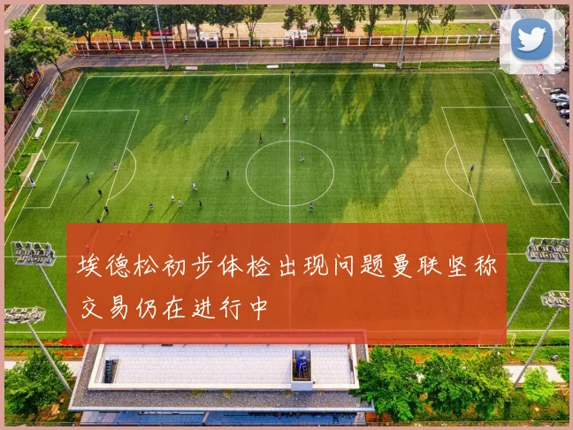 埃德松初步体检出现问题曼联坚称交易仍在进行中