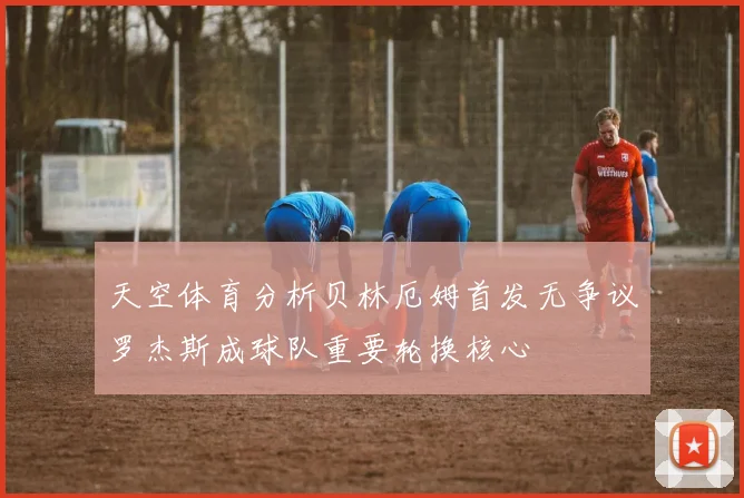 天空体育分析贝林厄姆首发无争议罗杰斯成球队重要轮换核心