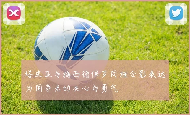 塔皮亚与梅西德保罗同框合影表达为国争光的决心与勇气