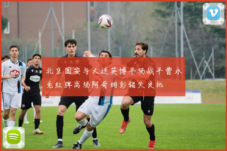 北京国安与大连英博半场战平曹永竞红牌离场阿奇姆彭错失良机