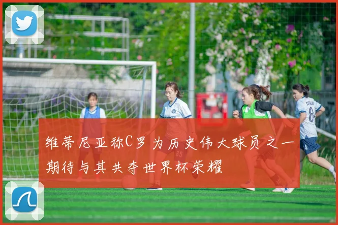 维蒂尼亚称C罗为历史伟大球员之一期待与其共夺世界杯荣耀