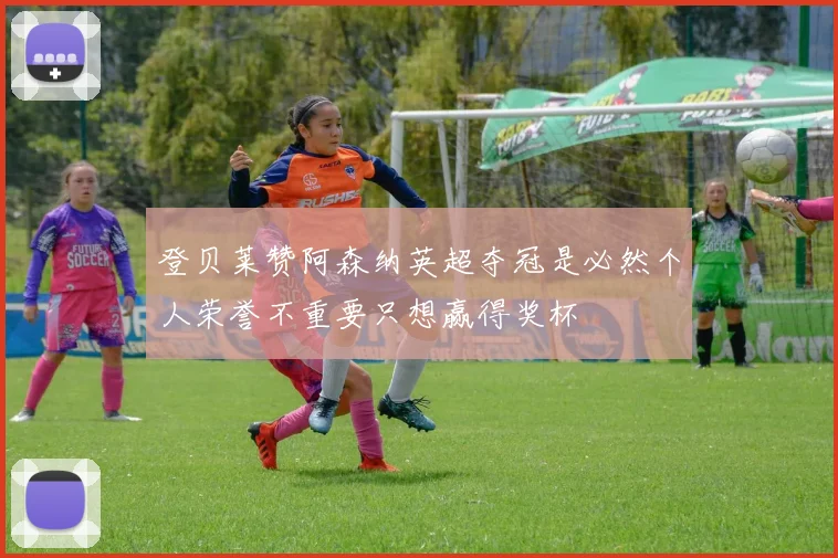 登贝莱赞阿森纳英超夺冠是必然个人荣誉不重要只想赢得奖杯