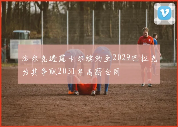 法尔克透露卡尔续约至2029巴拉克为其争取2031年高薪合同