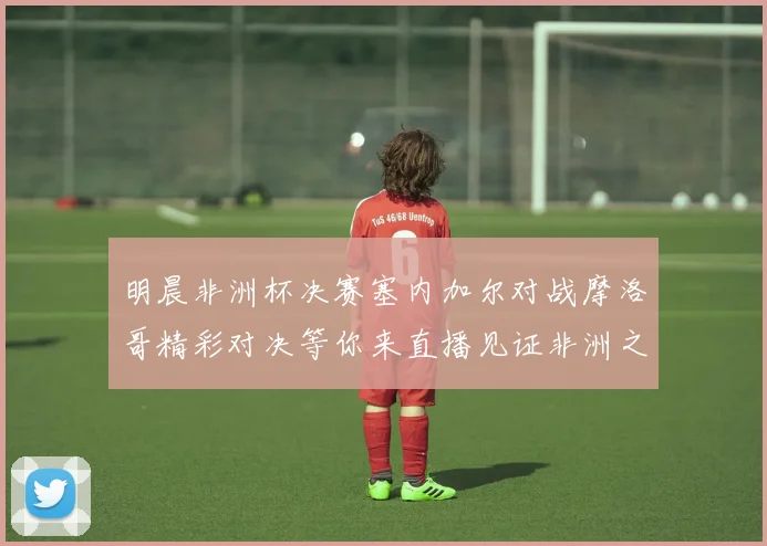 明晨非洲杯决赛塞内加尔对战摩洛哥精彩对决等你来直播见证非洲之王的诞生