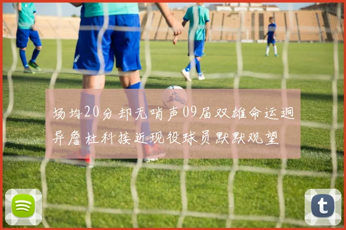 场均20分却无哨声09届双雄命运迥异詹杜科接近现役球员默默观望