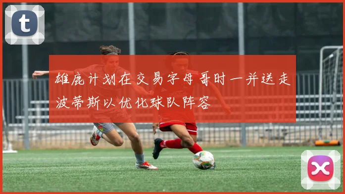 雄鹿计划在交易字母哥时一并送走波蒂斯以优化球队阵容