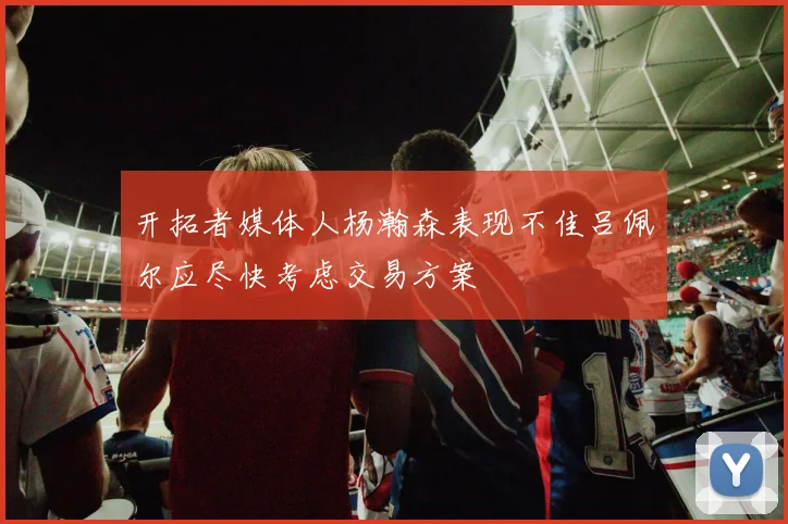 开拓者媒体人杨瀚森表现不佳吕佩尔应尽快考虑交易方案