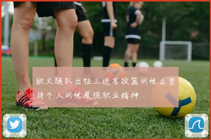 欧文随队出征三连客投篮训练后坚持个人训练展现职业精神